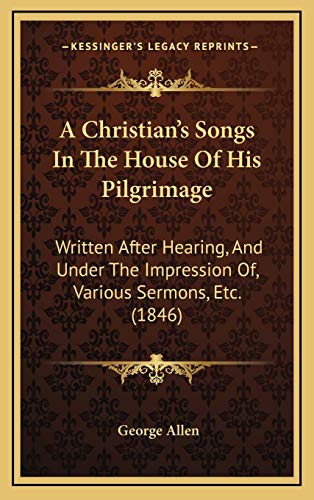 A Christian's Songs In The House Of His Pilgrimage: Written After Hearing, And Under The Impression Of, Various Sermons, Etc. (1846) (9781165285402) by Allen, George