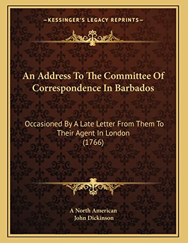 An Address To The Committee Of Correspondence In Barbados: Occasioned By A Late Letter From Them To Their Agent In London (1766) (9781165300426) by A North American; Dickinson, John