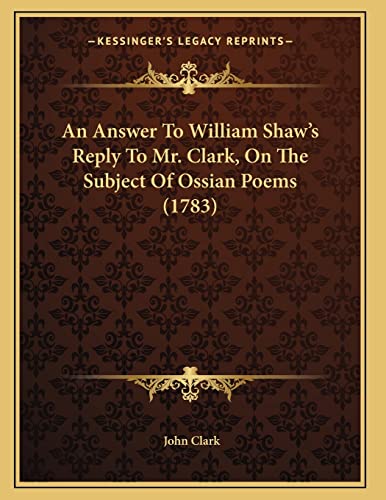 An Answer To William Shaw's Reply To Mr. Clark, On The Subject Of Ossian Poems (1783) (9781165327928) by Clark, John