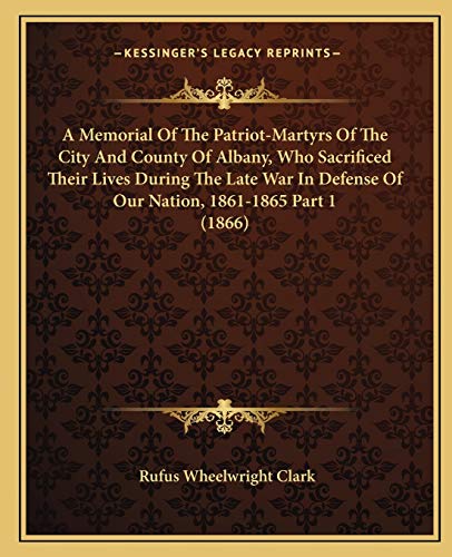 A Memorial Of The Patriot-Martyrs Of The City And County Of Albany, Who Sacrificed Their Lives During The Late War In Defense Of Our Nation, 1861-1865 Part 1 (1866) (9781165347551) by Clark, Rufus Wheelwright