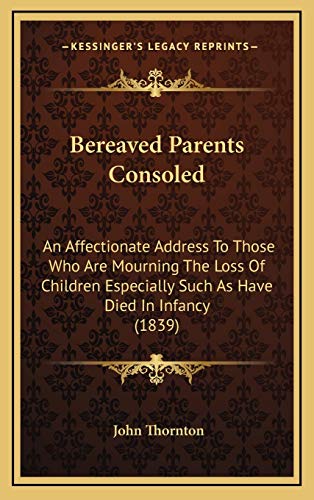 Bereaved Parents Consoled: An Affectionate Address To Those Who Are Mourning The Loss Of Children Especially Such As Have Died In Infancy (1839) (9781165351503) by Thornton, John