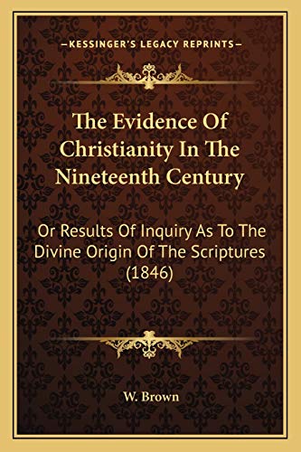 The Evidence Of Christianity In The Nineteenth Century: Or Results Of Inquiry As To The Divine Origin Of The Scriptures (1846) (9781165534005) by Brown, W