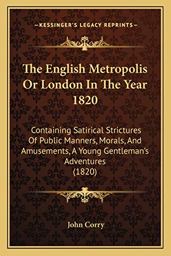 The English Metropolis Or London In The Year 1820: Containing Satirical Strictures Of Public Manners, Morals, And Amusements, A Young Gentleman's Adventures (1820) (9781165543458) by Corry, John