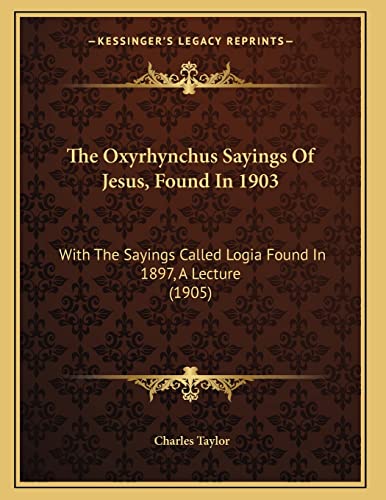 The Oxyrhynchus Sayings Of Jesus, Found In 1903: With The Sayings Called Logia Found In 1897, A Lecture (1905) (9781165580361) by Taylor, Charles