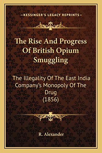 The Rise And Progress Of British Opium Smuggling: The Illegality Of The East India Company's Monopoly Of The Drug (1856) (9781165598908) by Alexander, R