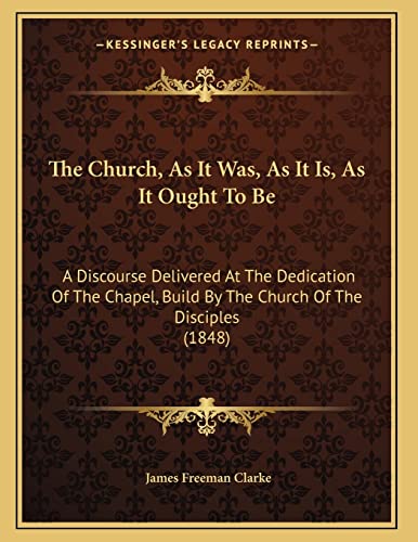 The Church, As It Was, As It Is, As It Ought To Be: A Discourse Delivered At The Dedication Of The Chapel, Build By The Church Of The Disciples (1848) (9781165645329) by Clarke, James Freeman