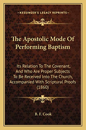 The Apostolic Mode Of Performing Baptism: Its Relation To The Covenant, And Who Are Proper Subjects To Be Received Into The Church, Accompanied With Scriptural Proofs (1860) (9781165653515) by Cook, B F