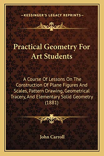 Practical Geometry For Art Students: A Course Of Lessons On The Construction Of Plane Figures And Scales, Pattern Drawing, Geometrical Tracery, And Elementary Solid Geometry (1881) (9781165656271) by Carroll, John