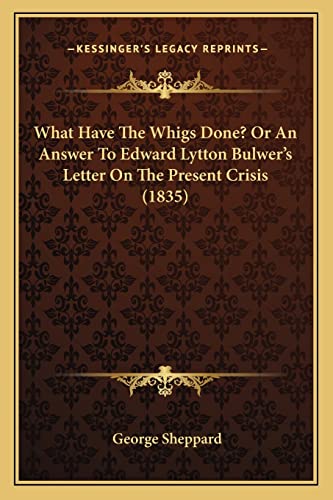 What Have The Whigs Done? Or An Answer To Edward Lytton Bulwer's Letter On The Present Crisis (1835) (9781165748365) by Sheppard, George