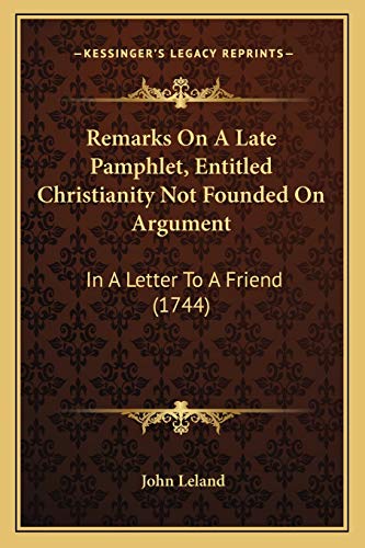 Remarks On A Late Pamphlet, Entitled Christianity Not Founded On Argument: In A Letter To A Friend (1744) (9781165809066) by Leland, John