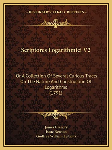 Scriptores Logarithmici V2: Or A Collection Of Several Curious Tracts On The Nature And Construction Of Logarithms (1791) (9781165818037) by Gregory, Dr James; Newton Sir, Sir Isaac; Leibnitz, Godfrey William