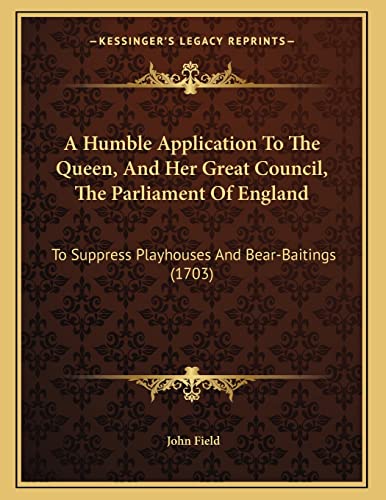 A Humble Application To The Queen, And Her Great Council, The Parliament Of England: To Suppress Playhouses And Bear-Baitings (1703) (9781165875931) by Field, John