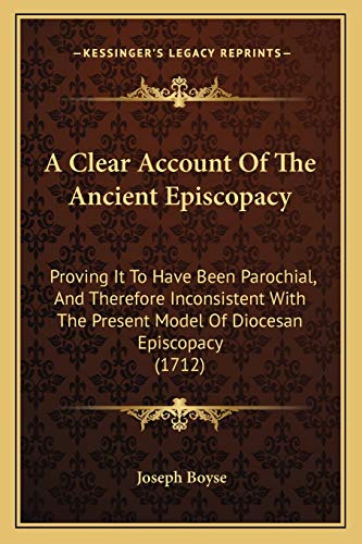 A Clear Account Of The Ancient Episcopacy: Proving It To Have Been Parochial, And Therefore Inconsistent With The Present Model Of Diocesan Episcopacy (1712) (9781165937462) by Boyse, Joseph