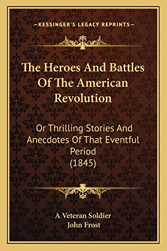 The Heroes And Battles Of The American Revolution: Or Thrilling Stories And Anecdotes Of That Eventful Period (1845) (9781166309428) by A Veteran Soldier; Frost, John