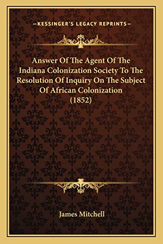 Answer Of The Agent Of The Indiana Colonization Society To The Resolution Of Inquiry On The Subject Of African Colonization (1852) (9781166418229) by Mitchell, James