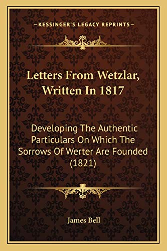 Letters From Wetzlar, Written In 1817: Developing The Authentic Particulars On Which The Sorrows Of Werter Are Founded (1821) (9781166575922) by Bell, James