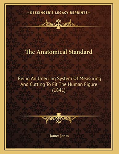 The Anatomical Standard: Being An Unerring System Of Measuring And Cutting To Fit The Human Figure (1841) (9781166913847) by Jones, James