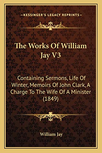 The Works Of William Jay V3: Containing Sermons, Life Of Winter, Memoirs Of John Clark, A Charge To The Wife Of A Minister (1849) (9781167236952) by Jay, William