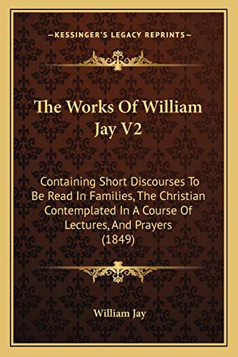 The Works Of William Jay V2: Containing Short Discourses To Be Read In Families, The Christian Contemplated In A Course Of Lectures, And Prayers (1849) (9781167243356) by Jay, William