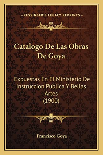 Catalogo de Las Obras de Goya: Expuestas En El Ministerio de Instruccion Publica y Bellas Artes (1900) (English and Spanish Edition) (9781168022448) by Goya, Francisco