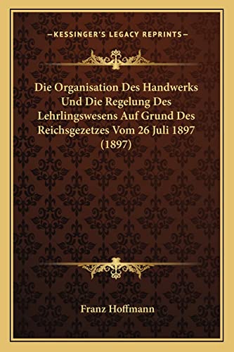 Die Organisation Des Handwerks Und Die Regelung Des Lehrlingswesens Auf Grund Des Reichsgezetzes Vom 26 Juli 1897 (1897) (English and German Edition) (9781168066831) by Hoffmann, Franz