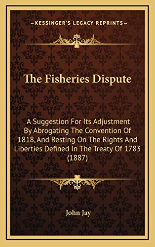 The Fisheries Dispute: A Suggestion For Its Adjustment By Abrogating The Convention Of 1818, And Resting On The Rights And Liberties Defined In The Treaty Of 1783 (1887) (9781168714930) by Jay, John