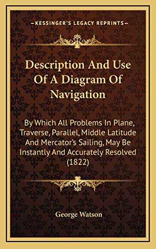 Description And Use Of A Diagram Of Navigation: By Which All Problems In Plane, Traverse, Parallel, Middle Latitude And Mercator's Sailing, May Be Instantly And Accurately Resolved (1822) (9781168825636) by Watson, George