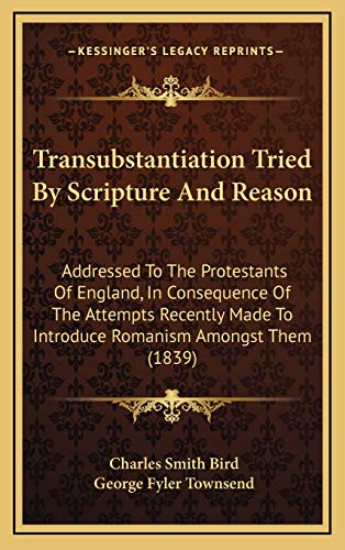 Transubstantiation Tried By Scripture And Reason: Addressed To The Protestants Of England, In Consequence Of The Attempts Recently Made To Introduce Romanism Amongst Them (1839) (9781169006959) by Bird, Charles Smith; Townsend, George Fyler