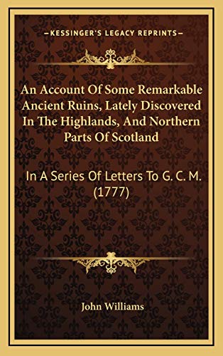 An Account Of Some Remarkable Ancient Ruins, Lately Discovered In The Highlands, And Northern Parts Of Scotland: In A Series Of Letters To G. C. M. (1777) (9781169035478) by Williams, John