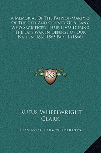 A Memorial Of The Patriot-Martyrs Of The City And County Of Albany, Who Sacrificed Their Lives During The Late War In Defense Of Our Nation, 1861-1865 Part 1 (1866) (9781169343238) by Clark, Rufus Wheelwright