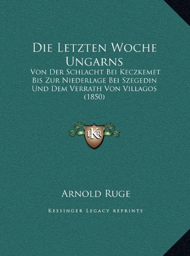 Die Letzten Woche Ungarns: Von Der Schlacht Bei Keczkemet Bis Zur Niederlage Bei Szegedin Und Dem Verrath Von Villagos (1850) (German Edition) (9781169525092) by Ruge, Arnold
