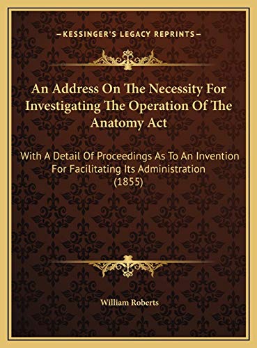 An Address On The Necessity For Investigating The Operation Of The Anatomy Act: With A Detail Of Proceedings As To An Invention For Facilitating Its Administration (1855) (9781169621039) by Roberts, William