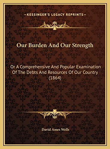 Our Burden And Our Strength: Or A Comprehensive And Popular Examination Of The Debts And Resources Of Our Country (1864) (9781169626393) by Wells, David Ames