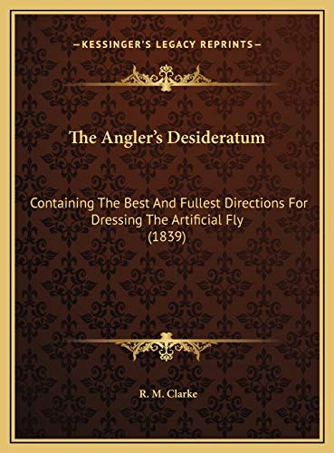 The Angler's Desideratum: Containing The Best And Fullest Directions For Dressing The Artificial Fly (1839) (9781169641310) by Clarke, R. M.
