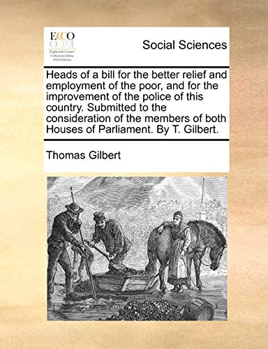 Heads of a bill for the better relief and employment of the poor, and for the improvement of the police of this country. Submitted to the . of both Houses of Parliament. By T. Gilbert. [Soft Cover ] - Gilbert, Thomas