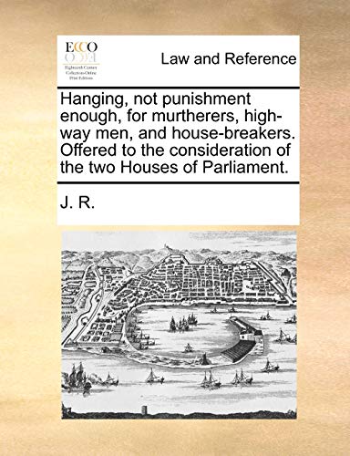 Hanging, Not Punishment Enough, for Murtherers, High-Way Men, and House-Breakers. Offered to the Consideration of the Two Houses of Parliament. (9781170017753) by J R, R; J R