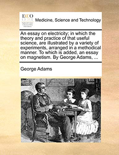 An essay on electricity; in which the theory and practice of that useful science, are illustrated by a variety of experiments, arranged in a ... an essay on magnetism. By George Adams, ... (9781170034439) by Adams, George