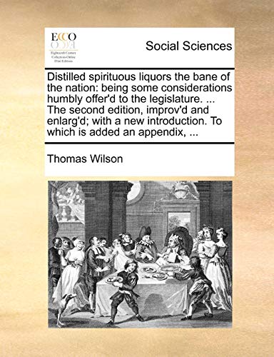 Distilled spirituous liquors the bane of the nation: being some considerations humbly offer'd to the legislature. ... The second edition, improv'd and ... To which is added an appendix, ... (9781170040157) by Wilson, Thomas