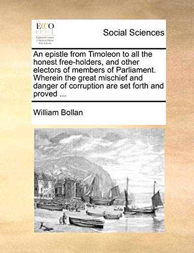 An epistle from Timoleon to all the honest free-holders, and other electors of members of Parliament. Wherein the great mischief and danger of corruption are set forth and proved ... (9781170040164) by Bollan, William