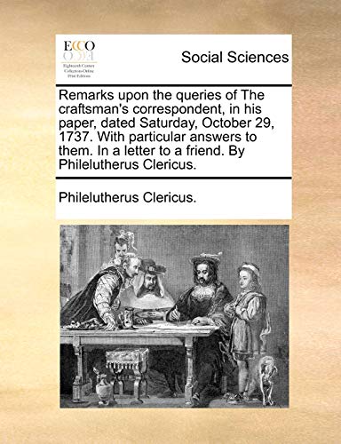 Remarks upon the queries of The craftsman's correspondent, in his paper, dated Saturday, October 29, 1737. With particular answers to them. In a letter to a friend. By Philelutherus Clericus. - Philelutherus Clericus.