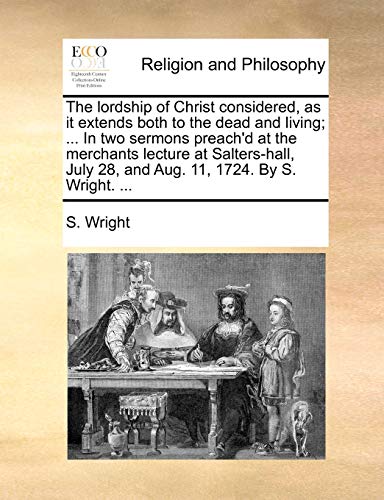 9781170053560: The lordship of Christ considered, as it extends both to the dead and living; ... In two sermons preach'd at the merchants lecture at Salters-hall, July 28, and Aug. 11, 1724. By S. Wright. ...