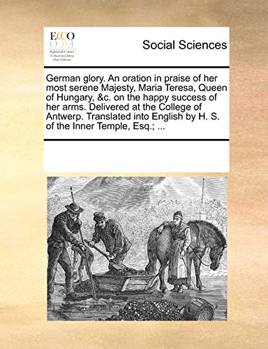 German Glory. an Oration in Praise of Her Most Serene Majesty, Maria Teresa, Queen of Hungary, C. on the Happy Success of Her Arms. Delivered at the College of Antwerp. Translated Into English by H. S. of the Inner Temple, Esq.; . (Paperback) - Multiple Contributors