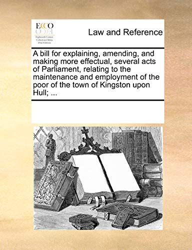 Stock image for A bill for explaining, amending, and making more effectual, several acts of Parliament, relating to the maintenance and employment of the poor of the town of Kingston upon Hull; . for sale by SecondSale