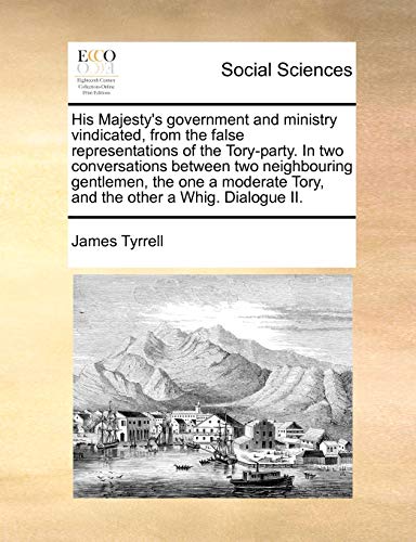 His Majesty's Government and Ministry Vindicated, from the False Representations of the Tory-Party. in Two Conversations Between Two Neighbouring ... Tory, and the Other a Whig. Dialogue II. (9781170093085) by Tyrrell, James