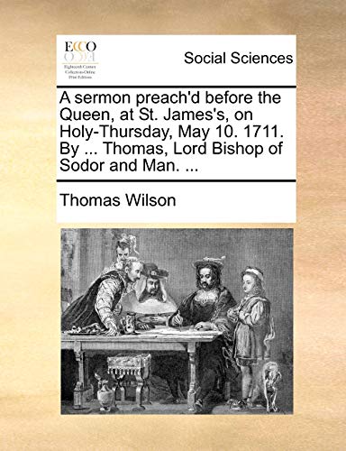 A sermon preach'd before the Queen, at St. James's, on Holy-Thursday, May 10. 1711. By ... Thomas, Lord Bishop of Sodor and Man. ... (9781170093115) by Wilson, Thomas