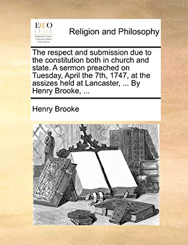 The respect and submission due to the constitution both in church and state. A sermon preached on Tuesday, April the 7th, 1747, at the assizes held at Lancaster, ... By Henry Brooke, ... (9781170109182) by Brooke, Henry