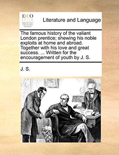 The famous history of the valiant London prentice; shewing his noble exploits at home and abroad. Together with his love and great success. ... Written for the encouragement of youth by J. S. - J. S.