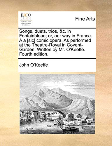 Songs, duets, trios, &c. in Fontainbleau; or, our way in France. A a [sic] comic opera. As performed at the Theatre-Royal in Covent-Garden. Written by Mr. O'Keeffe. Fourth edition. - O'Keeffe, John
