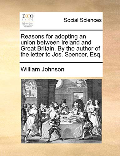 Reasons for Adopting an Union Between Ireland and Great Britain. by the Author of the Letter to Jos. Spencer, Esq - William Johnson