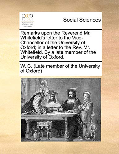 Remarks upon the Reverend Mr Whitefield's letter to the ViceChancellor of the University of Oxford in a letter to the Rev Mr Whitefield By a late member of the University of Oxford - C (Late Member of the W C (Late Member of the University of